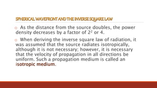 o As the distance from the source doubles, the power
density decreases by a factor of 22 or 4.
o When deriving the inverse square law of radiation, it
was assumed that the source radiates isotropically,
although it is not necessary; however, it is necessary
that the velocity of propagation in all directions be
uniform. Such a propagation medium is called an
isotropic medium.
 