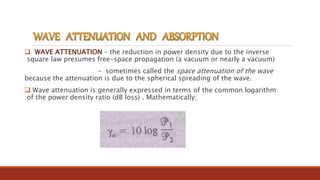  WAVE ATTENUATION – the reduction in power density due to the inverse
square law presumes free-space propagation (a vacuum or nearly a vacuum)
– sometimes called the space attenuation of the wave
because the attenuation is due to the spherical spreading of the wave.
 Wave attenuation is generally expressed in terms of the common logarithm
of the power density ratio (dB loss) . Mathematically;
 