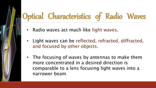 • Radio waves act much like light waves.
• Light waves can be reflected, refracted, diffracted,
and focused by other objects.
• The focusing of waves by antennas to make them
more concentrated in a desired direction is
comparable to a lens focusing light waves into a
narrower beam.
 