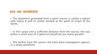 o The wavefront generated from a point source is simply a sphere
with radius R and its center located at the point of origin of the
waves.
o In free space and a sufficient distance from the source, the rays
within a small area of a spherical wavefront are nearly parallel.
o The farther from the source, the more wave propagation appears
as a plane wavefront.
 