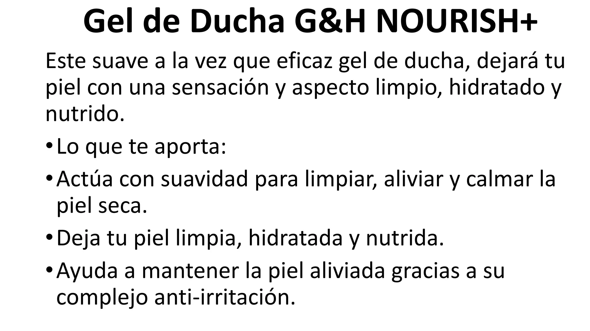 Gel de Ducha G&H NOURISH+
Este suave a la vez que eficaz gel de ducha, dejará tu
piel con una sensación y aspecto limpio, hidratado y
nutrido.
•Lo que te aporta:
•Actúa con suavidad para limpiar, aliviar y calmar la
piel seca.
•Deja tu piel limpia, hidratada y nutrida.
•Ayuda a mantener la piel aliviada gracias a su
complejo anti-irritación.