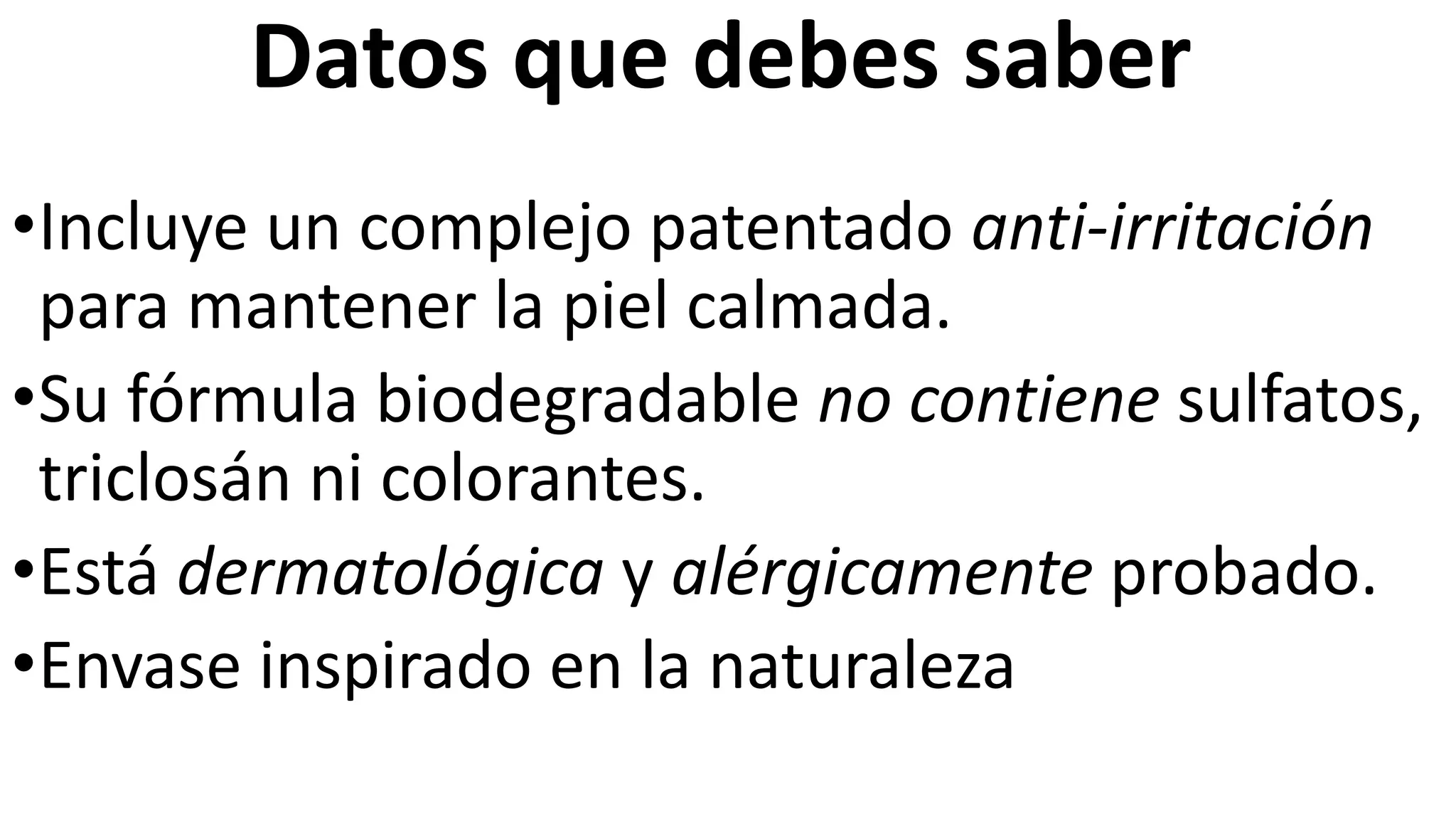 Datos que debes saber
•Incluye un complejo patentado anti-irritación
para mantener la piel calmada.
•Su fórmula biodegradable no contiene sulfatos,
triclosán ni colorantes.
•Está dermatológica y alérgicamente probado.
•Envase inspirado en la naturaleza