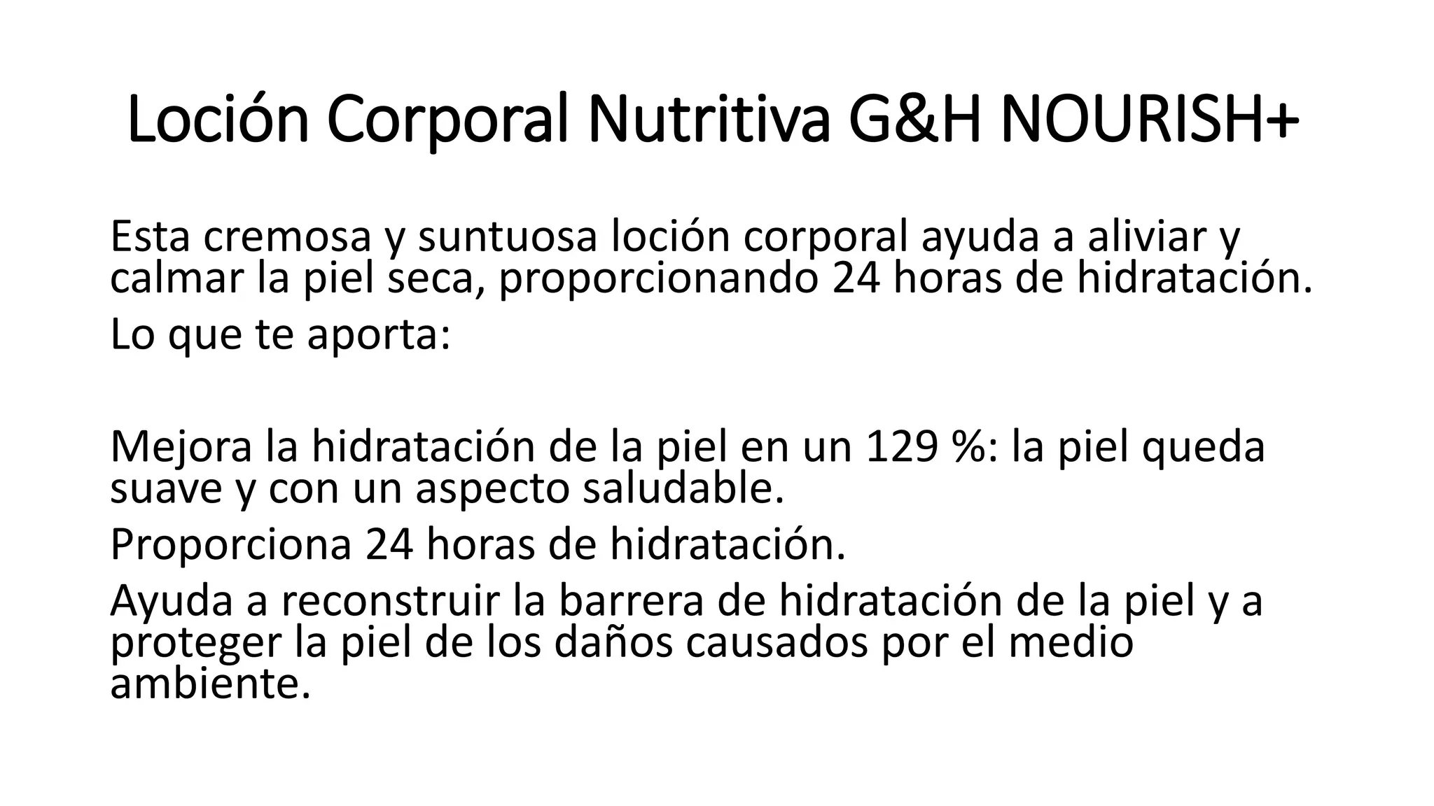 Loción Corporal Nutritiva G&H NOURISH+
Esta cremosa y suntuosa loción corporal ayuda a aliviar y
calmar la piel seca, proporcionando 24 horas de hidratación.
Lo que te aporta:
Mejora la hidratación de la piel en un 129 %: la piel queda
suave y con un aspecto saludable.
Proporciona 24 horas de hidratación.
Ayuda a reconstruir la barrera de hidratación de la piel y a
proteger la piel de los daños causados por el medio
ambiente.