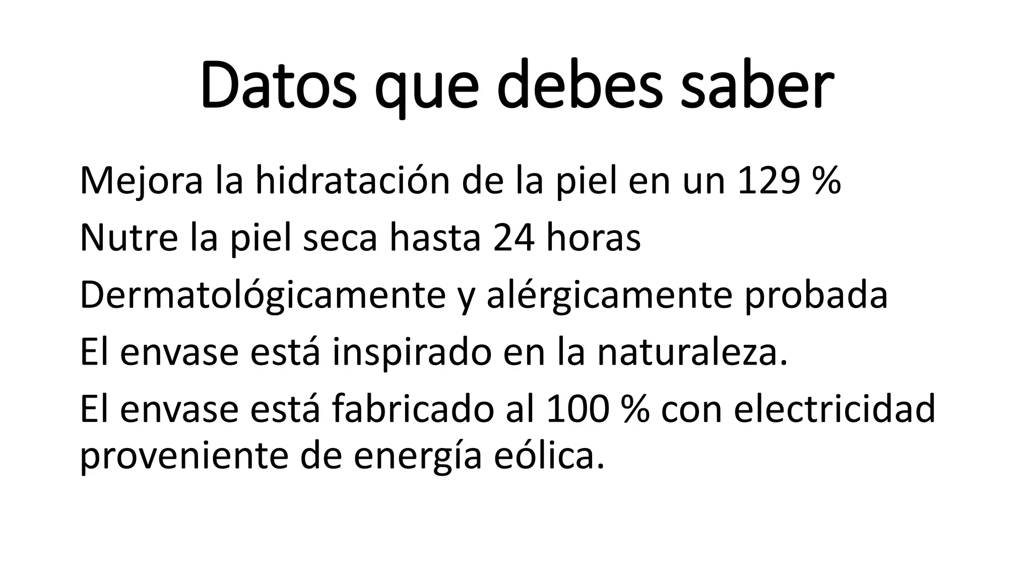 Datos que debes saber
Mejora la hidratación de la piel en un 129 %
Nutre la piel seca hasta 24 horas
Dermatológicamente y alérgicamente probada
El envase está inspirado en la naturaleza.
El envase está fabricado al 100 % con electricidad
proveniente de energía eólica.