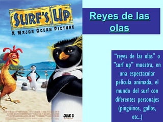 Reyes de las olas “ reyes de las olas” o ”surf up” muestra, en una espectacular película animada, el mundo del surf con diferentes personajes (pingüinos, gallos, etc..) 