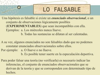 LO FALSABLE
Una hipótesis es falsable si existe un enunciado observacional, o un
conjunto de observaciones lógicamente posibles
(EXPERIMENTABLES) que sean incompatibles con ella.
Ejemplos: a. Los miércoles nunca llueve.
b. Todas las sustancias se dilatan al ser calentadas.
A su vez, algunos enunciados no son falsables dado que no podemos
constatar enunciados observacionales sobre ellos.
Por ejemplo: a. O llueve o no llueve.
b. Es posible tener suerte en la especulación deportiva.
Para poder falsar una teoría (no verificarla) es necesario indicar las
inferencias, el conjunto de enunciados observacionales que se
derivan de la teoría y que se corresponden con determinado tipo de
hechos.
 