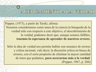 Popper, (1973), a partir de Tarski, afirma:
Nosotros consideramos como tarea de la ciencia la búsqueda de la
verdad sólo con respecto a este objetivo, el descubrimiento de
la verdad, podemos decir que, aunque seamos falibles,
tenemos la esperanza de aprender de nuestros errores.
Sólo la idea de verdad nos permite hablar con sensatez de errores
y crítica racional, vale decir, la discusión crítica en busca de
errores, con el serio propósito de eliminar la mayor cantidad
de éstos que podamos, para acercarnos más a la verdad.
(Popper, 1967, p. 266)
 