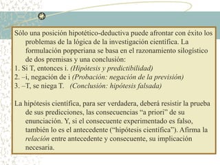 Sólo una posición hipotético-deductiva puede afrontar con éxito los
problemas de la lógica de la investigación científica. La
formulación popperiana se basa en el razonamiento silogístico
de dos premisas y una conclusión:
1. Si T, entonces i. (Hipótesis y predictibilidad)
2. –i, negación de i (Probación: negación de la previsión)
3. –T, se niega T. (Conclusión: hipótesis falsada)
La hipótesis científica, para ser verdadera, deberá resistir la prueba
de sus predicciones, las consecuencias “a priori” de su
enunciación. Y, si el consecuente experimentado es falso,
también lo es el antecedente (“hipótesis científica”). Afirma la
relación entre antecedente y consecuente, su implicación
necesaria.
 