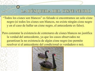“Todos los cisnes son blancos” es falsado si encontramos un solo cisne
negro (si todos los cisnes son blancos, no existe ningún cisne negro
y en el caso de hallar un cisne negro, el antecedente es falso).
Pero constatar la existencia de centenares de cisnes blancos no justifica
la verdad del antecedente, ya que los casos observados no
garantizan la no existencia de algún cisne negro (no permite
resolver si el antecedente del condicional es verdadero o no).
 