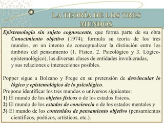 Epistemología sin sujeto cognoscente, que forma parte de su obra
Conocimiento objetivo (1974), formula su teoría de los tres
mundos, en un intento de conceptualizar la distinción entre los
ámbitos del pensamiento (1. Físico, 2. Psicológico y 3. Lógico-
epistemológico), las diversas clases de entidades involucradas,
y sus relaciones e interacciones posibles.
Popper sigue a Bolzano y Frege en su pretensión de desvincular lo
lógico y epistemológico de lo psicológico.
Propone identificar los tres mundos o universos siguientes:
1) El mundo de los objetos físicos o de los estados físicos.
2) El mundo de los estados de conciencia o de los estados mentales y
3) El mundo de los contenidos de pensamiento objetivo (pensamientos
científicos, poéticos, artísticos, etc.).
 