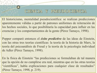 El historicismo, mentalidad pseudocientífica: se realizan predicciones
aparentemente válidas a partir de patrones uniformes de reiteración de
los hechos sociales, lo que posibilitaría la capacidad para influir en las
creencias y los comportamientos de la gente (Pérez Tamayo, 1998).
Popper comparó entonces el éxito predictivo de las ideas de Einstein,
con las otras tres teorías científicas: la teoría de la historia de Marx, la
teoría del psicoanálisis de Freud y la teoría de la psicología individual
de Adler (Pérez Tamayo, 1998).
En la física de Einstein “las predicciones se formulaban de tal manera
que la opción de no cumplirse era real, mientras que en las otras teorías
“científicas”, había explicaciones para cualquier clase de resultados”
(Pérez Tamayo, 1998, p. 219).
 