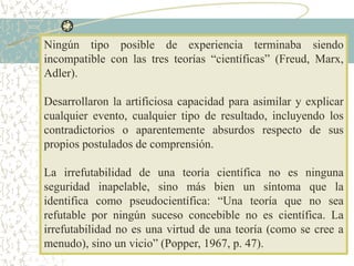 Ningún tipo posible de experiencia terminaba siendo
incompatible con las tres teorías “científicas” (Freud, Marx,
Adler).
Desarrollaron la artificiosa capacidad para asimilar y explicar
cualquier evento, cualquier tipo de resultado, incluyendo los
contradictorios o aparentemente absurdos respecto de sus
propios postulados de comprensión.
La irrefutabilidad de una teoría científica no es ninguna
seguridad inapelable, sino más bien un síntoma que la
identifica como pseudocientífica: “Una teoría que no sea
refutable por ningún suceso concebible no es científica. La
irrefutabilidad no es una virtud de una teoría (como se cree a
menudo), sino un vicio” (Popper, 1967, p. 47).
 