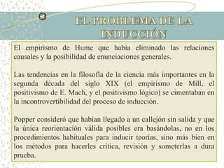 El empirismo de Hume que había eliminado las relaciones
causales y la posibilidad de enunciaciones generales.
Las tendencias en la filosofía de la ciencia más importantes en la
segunda década del siglo XIX (el empirismo de Mill, el
positivismo de E. Mach, y el positivismo lógico) se cimentaban en
la incontrovertibilidad del proceso de inducción.
Popper consideró que habían llegado a un callejón sin salida y que
la única reorientación válida posibles era basándolas, no en los
procedimientos habituales para inducir teorías, sino más bien en
los métodos para hacerles crítica, revisión y someterlas a dura
prueba.
 