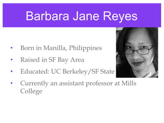 Barbara Jane Reyes

•   Born in Manilla, Philippines
•   Raised in SF Bay Area
•   Educated: UC Berkeley/SF State
•   Currently an assistant professor at Mills
    College
 