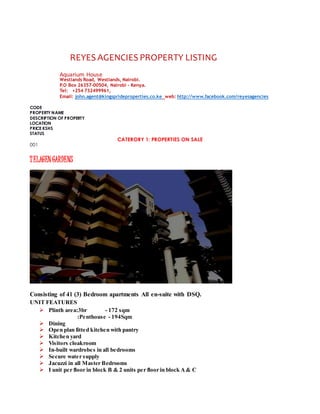 REYES AGENCIES PROPERTY LISTING
Aquarium House
Westlands Road, Westlands, Nairobi.
P.O Box 26357-00504, Nairobi - Kenya.
Tel: +254 732499961,
Email: john.agent@kingsprideproperties.co.ke web: http://www.facebook.com/reyesagencies
CODE
PROPERTY NAME
DESCRIPTION OF PROPERTY
LOCATION
PRICE KSHS
STATUS
CATERORY 1: PROPERTIES ON SALE
001
TELAGEN GARDENS
Consisting of 41 (3) Bedroom apartments All en-suite with DSQ.
UNIT FEATURES
 Plinth area:3br - 172 sqm
:Penthouse - 194Sqm
 Dining
 Open plan fitted kitchen with pantry
 Kitchen yard
 Visitors cloakroom
 In-built wardrobes in all bedrooms
 Secure water supply
 Jacuzzi in all Master Bedrooms
 I unit per floor in block B & 2 units per floor in block A& C
 