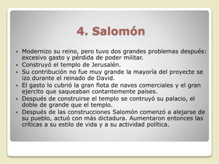 4. Salomón
 Modernizo su reino, pero tuvo dos grandes problemas después:
excesivo gasto y pérdida de poder militar.
 Construyó el templo de Jerusalén.
 Su contribución no fue muy grande la mayoría del proyecte se
izo durante el reinado de David.
 El gasto lo cubrió la gran flota de naves comerciales y el gran
ejercito que saqueaban contantemente países.
 Después de construirse el templo se contruyó su palacio, el
doble de grande que el templo.
 Después de las construcciones Salomón comenzó a alejarse de
su pueblo, actuó con más dictadura. Aumentaron entonces las
críticas a su estilo de vida y a su actividad política.
 