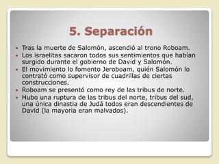 5. Separación
 Tras la muerte de Salomón, ascendió al trono Roboam.
 Los israelitas sacaron todos sus sentimientos que habían
surgido durante el gobierno de David y Salomón.
 El movimiento lo fomento Jeroboam, quién Salomón lo
contrató como supervisor de cuadrillas de ciertas
construcciones.
 Roboam se presentó como rey de las tribus de norte.
 Hubo una ruptura de las tribus del norte, tribus del sud,
una única dinastia de Judá todos eran descendientes de
David (la mayoria eran malvados).
 