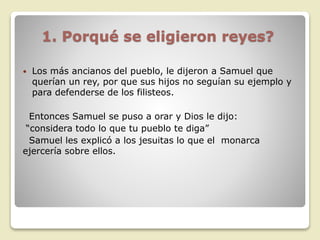 1. Porqué se eligieron reyes?
 Los más ancianos del pueblo, le dijeron a Samuel que
querían un rey, por que sus hijos no seguían su ejemplo y
para defenderse de los filisteos.
Entonces Samuel se puso a orar y Dios le dijo:
“considera todo lo que tu pueblo te diga”
Samuel les explicó a los jesuitas lo que el monarca
ejercería sobre ellos.
 