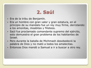 2. Saúl
 Era de la tribu de Benjamín.
 Era un hombre con gran valor y gran estatura, en el
principio de su mandato fue un rey muy firme, derrotando:
a los amonitas, moabitas y filisteos.
 Saúl fue proclamado comandante supremo del ejército,
esto demuestra el gran problema de los habitantes de
Israel.
 Pero durante la batalla de Michmash desobedeció la
palabra de Dios y no mató a todos los amalecitas.
 Entonces Dios mandó a Samuel a ir a buscar a otro rey.
 