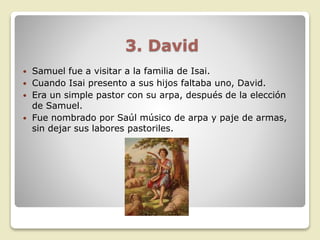 3. David
 Samuel fue a visitar a la familia de Isai.
 Cuando Isai presento a sus hijos faltaba uno, David.
 Era un simple pastor con su arpa, después de la elección
de Samuel.
 Fue nombrado por Saúl músico de arpa y paje de armas,
sin dejar sus labores pastoriles.
 