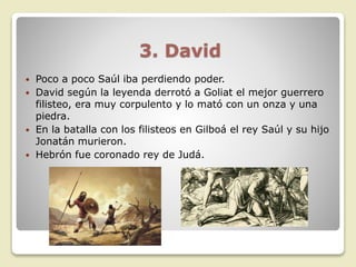 3. David
 Poco a poco Saúl iba perdiendo poder.
 David según la leyenda derrotó a Goliat el mejor guerrero
filisteo, era muy corpulento y lo mató con un onza y una
piedra.
 En la batalla con los filisteos en Gilboá el rey Saúl y su hijo
Jonatán murieron.
 Hebrón fue coronado rey de Judá.
 