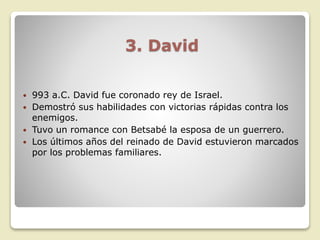 3. David
 993 a.C. David fue coronado rey de Israel.
 Demostró sus habilidades con victorias rápidas contra los
enemigos.
 Tuvo un romance con Betsabé la esposa de un guerrero.
 Los últimos años del reinado de David estuvieron marcados
por los problemas familiares.
 