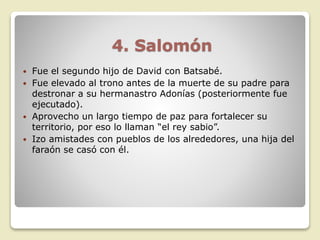 4. Salomón
 Fue el segundo hijo de David con Batsabé.
 Fue elevado al trono antes de la muerte de su padre para
destronar a su hermanastro Adonías (posteriormente fue
ejecutado).
 Aprovecho un largo tiempo de paz para fortalecer su
territorio, por eso lo llaman “el rey sabio”.
 Izo amistades con pueblos de los alrededores, una hija del
faraón se casó con él.
 