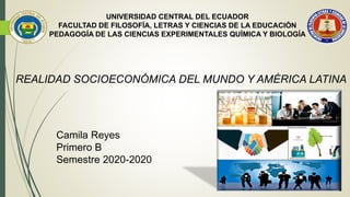 UNIVERSIDAD CENTRAL DEL ECUADOR
FACULTAD DE FILOSOFÍA, LETRAS Y CIENCIAS DE LA EDUCACIÓN
PEDAGOGÍA DE LAS CIENCIAS EXPERIMENTALES QUÍMICA Y BIOLOGÍA
REALIDAD SOCIOECONÓMICA DEL MUNDO Y AMÉRICA LATINA
Camila Reyes
Primero B
Semestre 2020-2020
 