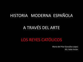 HISTORIA MODERNA ESPAÑOLA
A TRAVÉS DEL ARTE
LOS REYES CATÓLICOS
María del Pilar González López
IES. Valle-Inclán
 