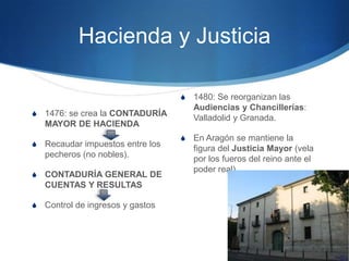 Hacienda y Justicia
S 1476: se crea la CONTADURÍA
MAYOR DE HACIENDA
S Recaudar impuestos entre los
pecheros (no nobles).
S CONTADURÍA GENERAL DE
CUENTAS Y RESULTAS
S Control de ingresos y gastos
S 1480: Se reorganizan las
Audiencias y Chancillerías:
Valladolid y Granada.
S En Aragón se mantiene la
figura del Justicia Mayor (vela
por los fueros del reino ante el
poder real).
 