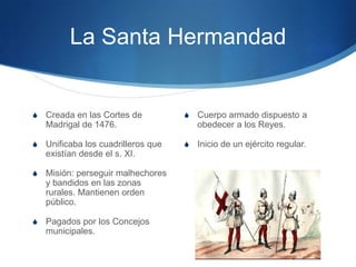 La Santa Hermandad
S Creada en las Cortes de
Madrigal de 1476.
S Unificaba los cuadrilleros que
existían desde el s. XI.
S Misión: perseguir malhechores
y bandidos en las zonas
rurales. Mantienen orden
público.
S Pagados por los Concejos
municipales.
S Cuerpo armado dispuesto a
obedecer a los Reyes.
S Inicio de un ejército regular.
 