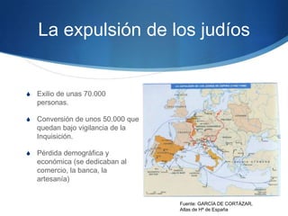 La expulsión de los judíos
S Exilio de unas 70.000
personas.
S Conversión de unos 50.000 que
quedan bajo vigilancia de la
Inquisición.
S Pérdida demográfica y
económica (se dedicaban al
comercio, la banca, la
artesanía)
Fuente: GARCÍA DE CORTÁZAR,
Atlas de Hª de España
 