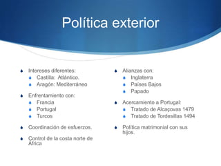 Política exterior
S Intereses diferentes:
S Castilla: Atlántico.
S Aragón: Mediterráneo
S Enfrentamiento con:
S Francia
S Portugal
S Turcos
S Coordinación de esfuerzos.
S Control de la costa norte de
África
S Alianzas con:
S Inglaterra
S Países Bajos
S Papado
S Acercamiento a Portugal:
S Tratado de Alcaçovas 1479
S Tratado de Tordesillas 1494
S Política matrimonial con sus
hijos.
 