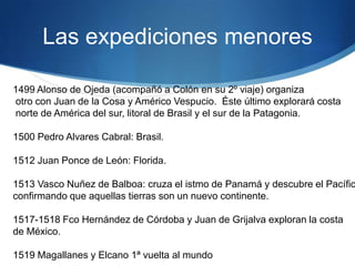 Las expediciones menores
1499 Alonso de Ojeda (acompañó a Colón en su 2º viaje) organiza
otro con Juan de la Cosa y Américo Vespucio. Éste último explorará costa
norte de América del sur, litoral de Brasil y el sur de la Patagonia.
1500 Pedro Alvares Cabral: Brasil.
1512 Juan Ponce de León: Florida.
1513 Vasco Nuñez de Balboa: cruza el istmo de Panamá y descubre el Pacífic
confirmando que aquellas tierras son un nuevo continente.
1517-1518 Fco Hernández de Córdoba y Juan de Grijalva exploran la costa
de México.
1519 Magallanes y Elcano 1ª vuelta al mundo
 