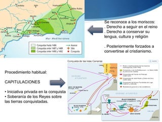 Procedimiento habitual:
CAPITULACIONES
• Iniciativa privada en la conquista
• Soberanía de los Reyes sobre
las tierras conquistadas.
Se reconoce a los moriscos:
. Derecho a seguir en el reino
. Derecho a conservar su
lengua, cultura y religión
. Posteriormente forzados a
convertirse al cristianismo.
 