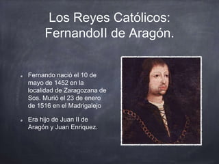 Los Reyes Católicos:
FernandoII de Aragón.
Fernando nació el 10 de
mayo de 1452 en la
localidad de Zaragozana de
Sos. Murió el 23 de enero
de 1516 en el Madrigalejo
Era hijo de Juan II de
Aragón y Juan Enriquez.
 