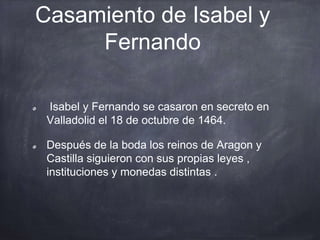 Casamiento de Isabel y
Fernando
Isabel y Fernando se casaron en secreto en
Valladolid el 18 de octubre de 1464.
Después de la boda los reinos de Aragon y
Castilla siguieron con sus propias leyes ,
instituciones y monedas distintas .
 