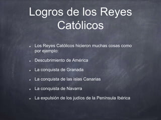 Logros de los Reyes
Católicos
Los Reyes Católicos hicieron muchas cosas como
por ejemplo:
Descubrimiento de América
La conquista de Granada
La conquista de las islas Canarias
La conquista de Navarra
La expulsión de los judíos de la Península Ibérica
 