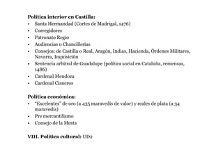 Política interior en Castilla:
• Santa Hermandad (Cortes de Madrigal, 1476)
• Corregidores
• Patronato Regio
• Audiencias o Chancillerías
• Consejos: de Castilla o Real, Aragón, Indias, Hacienda, Órdenes Militares,
  Navarra, Inquisición
• Sentencia arbitral de Guadalupe (política social en Cataluña, remensas,
  1486)
• Cardenal Mendoza
• Cardenal Cisneros

Política económica:
• “Excelentes” de oro (a 435 maravedís de valor) y reales de plata (a 34
  maravedís)
• Pre mercantilismo
• Consejo de la Mesta

VIII. Política cultural: UD2
 