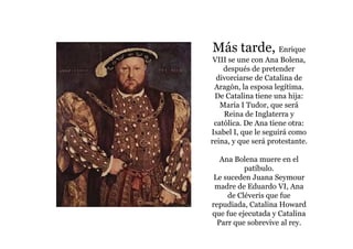 Más tarde, Enrique
 VIII se une con Ana Bolena,
    después de pretender
  divorciarse de Catalina de
 Aragón, la esposa legítima.
 De Catalina tiene una hija:
   María I Tudor, que será
    Reina de Inglaterra y
 católica. De Ana tiene otra:
Isabel I, que le seguirá como
reina, y que será protestante.

   Ana Bolena muere en el
          patíbulo.
 Le suceden Juana Seymour
 madre de Eduardo VI, Ana
     de Cléveris que fue
repudiada, Catalina Howard
que fue ejecutada y Catalina
  Parr que sobrevive al rey.
 