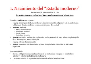 1. Nacimiento del “Estado moderno”
                      Introducción o sentido de la UD
         Grandes acontecimientos. Nuevas dimensiones históricas

Grandes cambios tras 1450 ss.:
• Nueva monarquía: de la m. medieval (sin concentración del poder) a la m. autoritaria
   (el llamado Estado moderno como concentración del poder)
• Nuevos poderes:
     –   RR.CC. de Castilla-Aragón
     –   Enrique VIII Inglaterra
     –   Luis XI Francia
     –   Maximiliano de Austria
•   Nuevo territorio, unificación en España: unión personal de los 5 reinos hispánicos (fin
    de la Reconquista, salvo Portugal)
•   Nueva cultura: Renacimiento
•   Nueva economía: del feudalismo agrario al capitalismo comercial (s. XIII-XVI,
    especias)

En consecuencia:
• España está preparada para la defensa de la cristiandad europea: se crea la base
   interior y exterior de la Dinastía Habsburgo
• Un nuevo mundo: la expansión Atlántica más allá del Mediterráneo
 