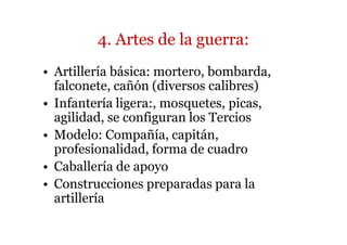 4. Artes de la guerra:
• Artillería básica: mortero, bombarda,
  falconete, cañón (diversos calibres)
• Infantería ligera:, mosquetes, picas,
  agilidad, se configuran los Tercios
• Modelo: Compañía, capitán,
  profesionalidad, forma de cuadro
• Caballería de apoyo
• Construcciones preparadas para la
  artillería
 