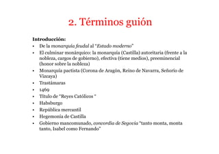 2. Términos guión
Introducción:
• De la monarquía feudal al “Estado moderno”
• El culminar monárquico: la monarquía (Castilla) autoritaria (frente a la
   nobleza, cargos de gobierno), efectiva (tiene medios), preeminencial
   (honor sobre la nobleza)
• Monarquía pactista (Corona de Aragón, Reino de Navarra, Señorío de
   Vizcaya)
• Trastámaras
• 1469
• Título de “Reyes Católicos “
• Habsburgo
• República mercantil
• Hegemonía de Castilla
• Gobierno mancomunado, concordia de Segovia “tanto monta, monta
   tanto, Isabel como Fernando”
 