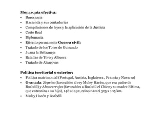 Monarquía efectiva:
• Burocracia
• Hacienda y sus contadurías
• Compilaciones de leyes y la aplicación de la Justicia
• Corte Real
• Diplomacia
• Ejército permanente Guerra civil:
• Tratado de los Toros de Guisando
• Juana la Beltraneja
• Batallas de Toro y Albuera
• Tratado de Alcaçovas

Política territorial o exterior:
• Política matrimonial (Portugal, Austria, Inglaterra , Francia y Navarra)
• Granada: Zegríes (favorables al rey Muley Hacén, que era padre de
  Boabdil) y Abencerrajes (favorables a Boabdil el Chico y su madre Fátima,
  que entroniza a su hijo), 1481-1492, reino nazarí 325 x 105 km.
• Muley Hacén y Boabdil
 
