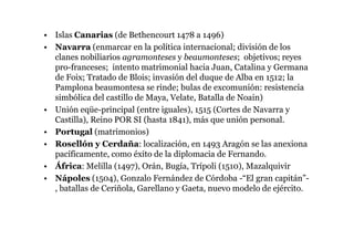 • Islas Canarias (de Bethencourt 1478 a 1496)
• Navarra (enmarcar en la política internacional; división de los
  clanes nobiliarios agramonteses y beaumonteses; objetivos; reyes
  pro-franceses; intento matrimonial hacia Juan, Catalina y Germana
  de Foix; Tratado de Blois; invasión del duque de Alba en 1512; la
  Pamplona beaumontesa se rinde; bulas de excomunión: resistencia
  simbólica del castillo de Maya, Velate, Batalla de Noain)
• Unión eqüe-principal (entre iguales), 1515 (Cortes de Navarra y
  Castilla), Reino POR SI (hasta 1841), más que unión personal.
• Portugal (matrimonios)
• Rosellón y Cerdaña: localización, en 1493 Aragón se las anexiona
  pacíficamente, como éxito de la diplomacia de Fernando.
• África: Melilla (1497), Orán, Bugía, Trípoli (1510), Mazalquivir
• Nápoles (1504), Gonzalo Fernández de Córdoba -“El gran capitán”-
  , batallas de Ceriñola, Garellano y Gaeta, nuevo modelo de ejército.
 