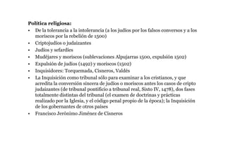 Política religiosa:
• De la tolerancia a la intolerancia (a los judíos por los falsos conversos y a los
  moriscos por la rebelión de 1500)
• Criptojudíos o judaizantes
• Judíos y sefardíes
• Mudéjares y moriscos (sublevaciones Alpujarras 1500, expulsión 1502)
• Expulsión de judíos (1492) y moriscos (1502)
• Inquisidores: Torquemada, Cisneros, Valdés
• La Inquisición como tribunal sólo para examinar a los cristianos, y que
  acredita la conversión sincera de judíos o moriscos antes los casos de cripto
  judaizantes (de tribunal pontificio a tribunal real, Sixto IV, 1478), dos fases
  totalmente distintas del tribunal (el examen de doctrinas y prácticas
  realizado por la Iglesia, y el código penal propio de la época); la Inquisición
  de los gobernantes de otros países
• Francisco Jerónimo Jiménez de Cisneros
 