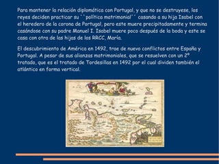 Para mantener la relación diplomática con Portugal, y que no se destruyese, los
reyes deciden practicar su ``política matrimonial´´ casando a su hija Isabel con
el heredero de la corona de Portugal, pero este muere precipitadamente y termina
casándose con su padre Manuel I. Isabel muere poco después de la boda y este se
casa con otra de las hijas de los RRCC, María.
El descubrimiento de América en 1492, trae de nuevo conflictos entre España y
Portugal. A pesar de sus alianzas matrimoniales, que se resuelven con un 2º
tratado, que es el tratado de Tordesillas en 1492 por el cual dividen también el
atlántico en forma vertical.
 