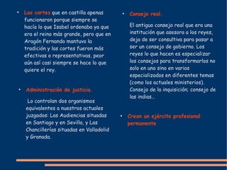 ●
Las cortes que en castilla apenas
funcionaron porque siempre se
hacía lo que Isabel ordenaba ya que
era el reino más grande, pero que en
Aragón Fernando mantuvo la
tradición y las cortes fueron más
efectivas o representativas, peor
aún así casi siempre se hace lo que
quiere el rey.
●
Consejo real.
El antiguo consejo real que era una
institución que asesora a los reyes,
deja de ser consultiva para pasar a
ser un consejo de gobierno. Los
reyes lo que hacen es especializar
los consejos para transformarlos no
solo en uno sino en varios
especializados en diferentes temas
(como los actuales ministerios).
Consejo de la inquisición; consejo de
las indias…
●
Crean un ejército profesional
permanente
●
Administración de justicia.
Lo controlan dos organismos
equivalentes a nuestros actuales
juzgados: Las Audiencias situadas
en Santiago y en Sevilla, y Las
Chancillerías situadas en Valladolid
y Granada.
 