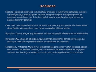 SOCIEDAD
Nobleza: Recibe los beneficios de los metales preciosos y despilfarran demasiado, excepto
los hidalgos (baja nobleza) que no recibían nada pero tampoco trabajaban porque se
considera una deshonra, por lo tanto económicamente son más pobres que los pobres,
pasando hambre y penurias.
Clero: Alto clero: Normalmente hijos de nobles que viven muy bien porque aún tienen rentas
de su familia. Viven muy bien y son cultos; cardenales, obispos, abades…
Bajo clero: Curas y monjes muy pobres que cultivan sus propios alimentos en los monasterios
Burguesía: Muy escasa en esta época. Quien controla el comercio son los extranjeros. La
gente que tiene dinero prefiere invertir en tierras que en comerciar.
Campesinos y Artesanos: Muy pobres, apenas les llega para comer y están obligados a pagar
unas rentas a los señores feudales, que, con el cambio de moneda apenas les llega para
subsistir. La clase baja se empobrece mucho más con la llegada del oro a la península.
 