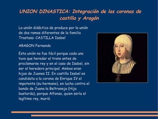 UNION DINASTICA: Integración de las coronas de
castilla y Aragón
La unión didáctica de produce por la unión
de dos ramas diferentes de la familia
Trastasa: CASTILLA Isabel
ARAGON Fernando
Esta unión no fue fácil porque cada uno
tuvo que heredar el trono antes de
proclamarse rey y en el caso de Isabel, sin
ser el heredero principal. Ambos eran
hijos de Juanes II. En castilla Isabel es
candidata a la corona de Enrique IV el
impotente (su hermano), en lucha contra el
bando de Juana la Beltraneja (Hija
bastarda), porque Alfonso, quien sería el
legítimo rey, murió.
 